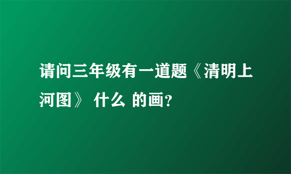 请问三年级有一道题《清明上河图》 什么 的画？