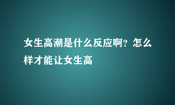 女生高潮是什么反应啊？怎么样才能让女生高