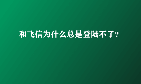 和飞信为什么总是登陆不了？