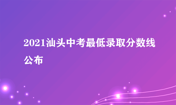 2021汕头中考最低录取分数线公布