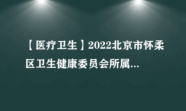 【医疗卫生】2022北京市怀柔区卫生健康委员会所属事业单位招聘202人公告(一批)