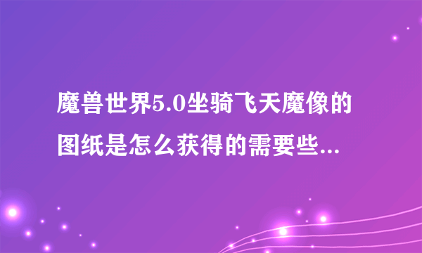 魔兽世界5.0坐骑飞天魔像的图纸是怎么获得的需要些什么材料啊？