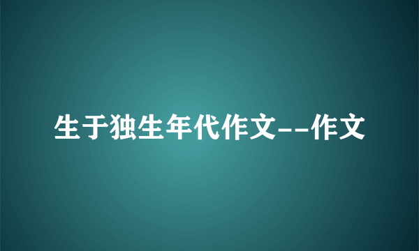 生于独生年代作文--作文