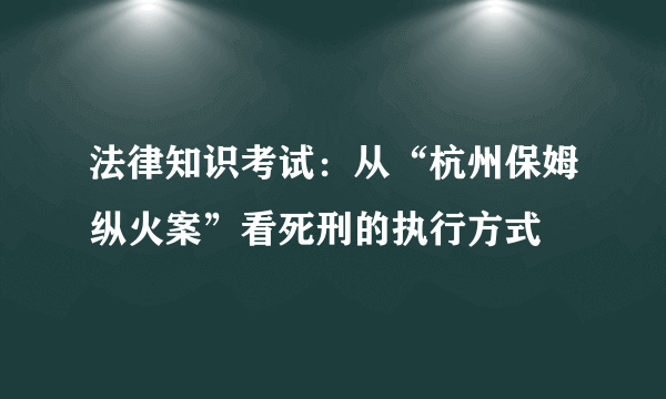 法律知识考试：从“杭州保姆纵火案”看死刑的执行方式