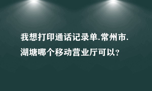 我想打印通话记录单.常州市.湖塘哪个移动营业厅可以？