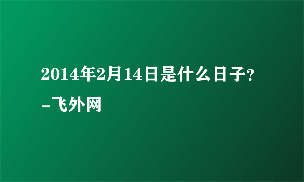 2014年2月14日是什么日子？-飞外网