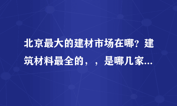 北京最大的建材市场在哪？建筑材料最全的，，是哪几家？最好有一些新型建材，，满意可多加分啊，，，