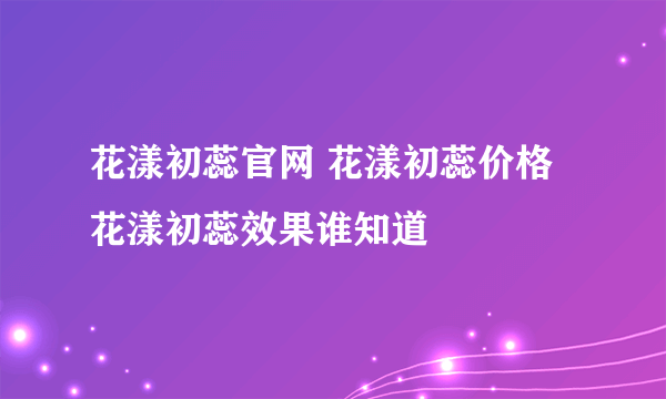 花漾初蕊官网 花漾初蕊价格 花漾初蕊效果谁知道