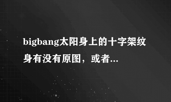 bigbang太阳身上的十字架纹身有没有原图，或者类似的也行，求~~?拜托了各位 谢谢