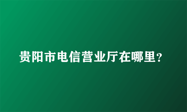 贵阳市电信营业厅在哪里？