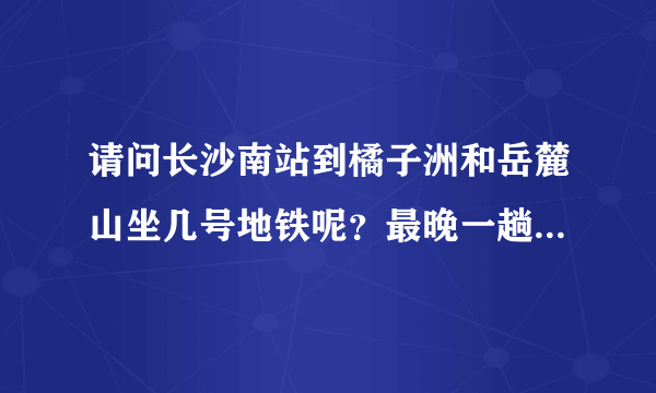 请问长沙南站到橘子洲和岳麓山坐几号地铁呢？最晚一趟地铁是几点停？