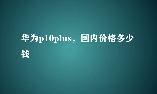 华为p10plus，国内价格多少钱