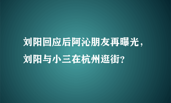 刘阳回应后阿沁朋友再曝光，刘阳与小三在杭州逛街？