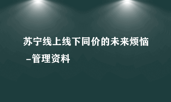 苏宁线上线下同价的未来烦恼 -管理资料