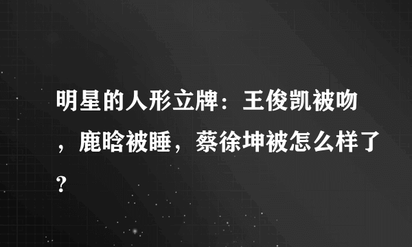 明星的人形立牌：王俊凯被吻，鹿晗被睡，蔡徐坤被怎么样了？