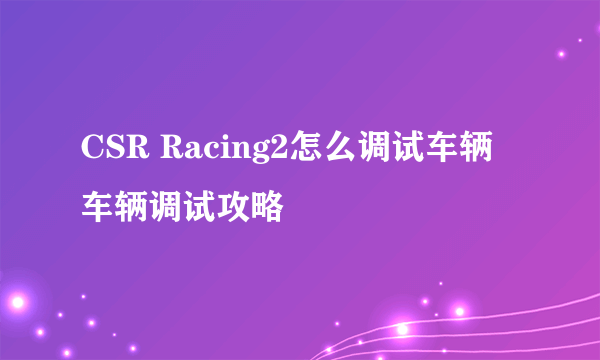 CSR Racing2怎么调试车辆 车辆调试攻略