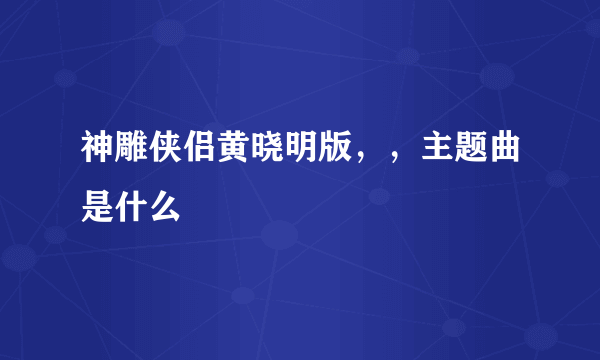 神雕侠侣黄晓明版，，主题曲是什么