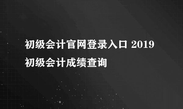 初级会计官网登录入口 2019初级会计成绩查询