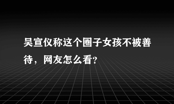 吴宣仪称这个圈子女孩不被善待，网友怎么看？