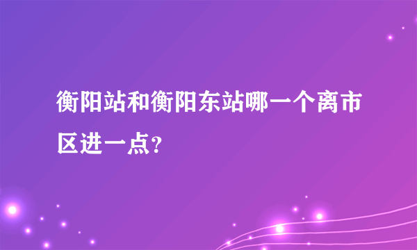 衡阳站和衡阳东站哪一个离市区进一点？