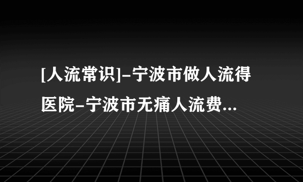 [人流常识]-宁波市做人流得医院-宁波市无痛人流费用包括哪些