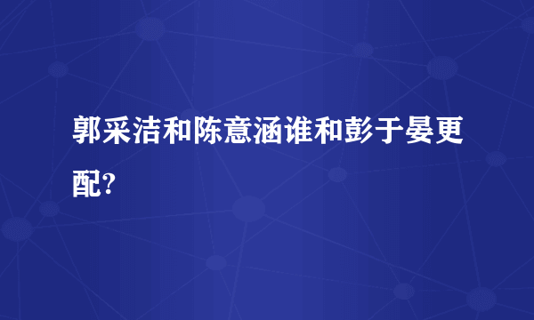 郭采洁和陈意涵谁和彭于晏更配?