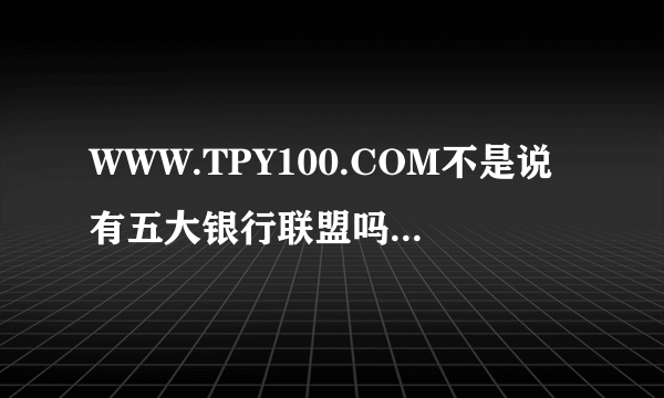 WWW.TPY100.COM不是说有五大银行联盟吗？怎么样可以证明？