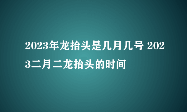 2023年龙抬头是几月几号 2023二月二龙抬头的时间