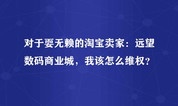 对于耍无赖的淘宝卖家：远望数码商业城，我该怎么维权？