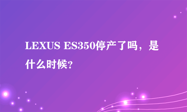 LEXUS ES350停产了吗，是什么时候？