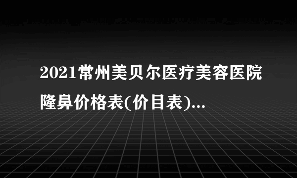 2021常州美贝尔医疗美容医院隆鼻价格表(价目表)怎么样?