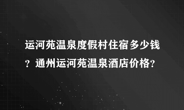 运河苑温泉度假村住宿多少钱？通州运河苑温泉酒店价格？