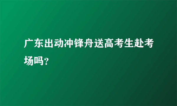 广东出动冲锋舟送高考生赴考场吗？