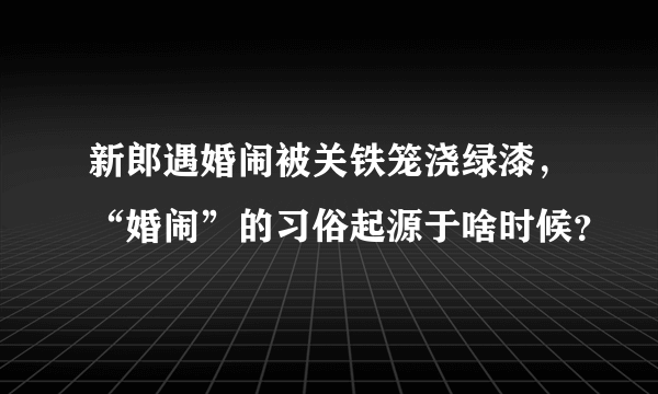 新郎遇婚闹被关铁笼浇绿漆，“婚闹”的习俗起源于啥时候？