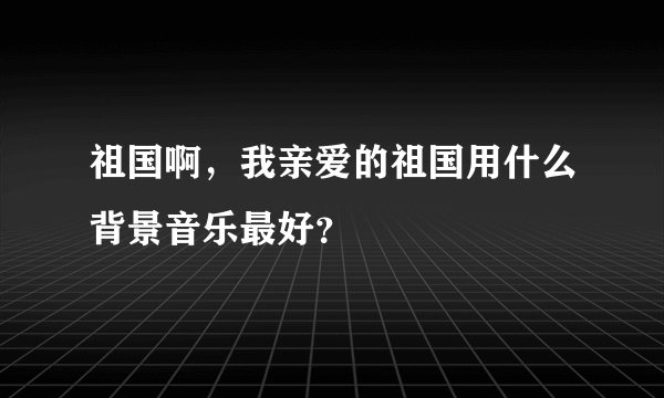 祖国啊，我亲爱的祖国用什么背景音乐最好？