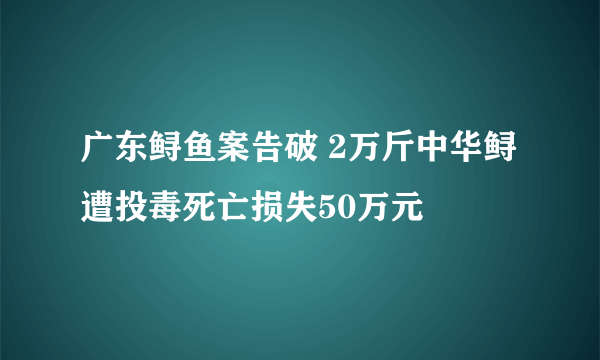 广东鲟鱼案告破 2万斤中华鲟遭投毒死亡损失50万元