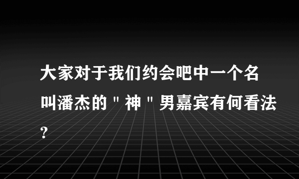 大家对于我们约会吧中一个名叫潘杰的＂神＂男嘉宾有何看法?