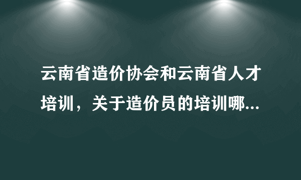 云南省造价协会和云南省人才培训，关于造价员的培训哪家好一点?