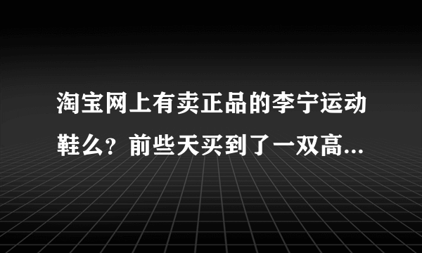 淘宝网上有卖正品的李宁运动鞋么？前些天买到了一双高仿的，郁闷啊！