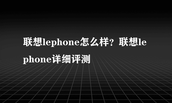 联想lephone怎么样？联想lephone详细评测