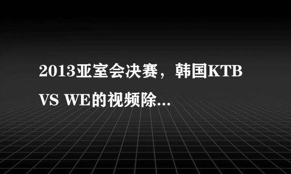 2013亚室会决赛，韩国KTB VS WE的视频除了英雄联盟官网的还有么，那个视频又小又花，求原画链接