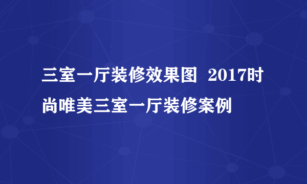 三室一厅装修效果图  2017时尚唯美三室一厅装修案例