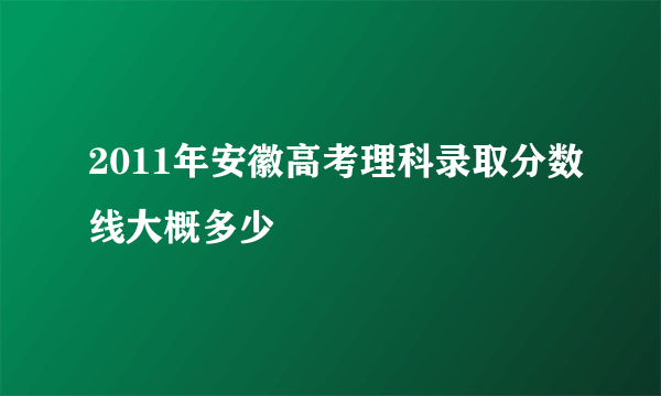 2011年安徽高考理科录取分数线大概多少