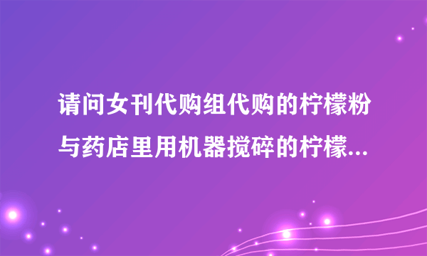 请问女刊代购组代购的柠檬粉与药店里用机器搅碎的柠檬粉有什么区别？