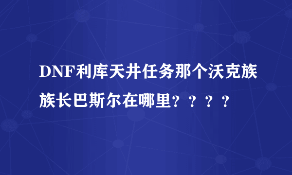 DNF利库天井任务那个沃克族族长巴斯尔在哪里？？？？