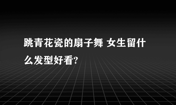 跳青花瓷的扇子舞 女生留什么发型好看?