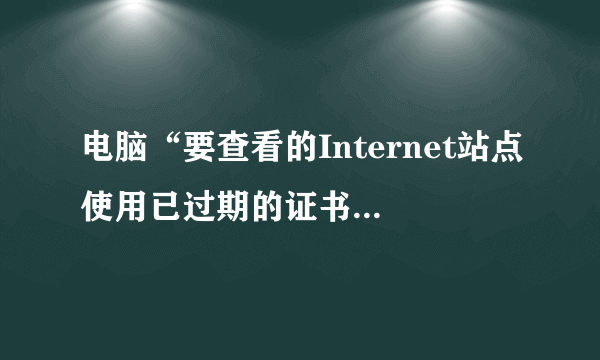 电脑“要查看的Internet站点使用已过期的证书或无效证书”什么意思