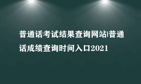 普通话考试结果查询网站|普通话成绩查询时间入口2021