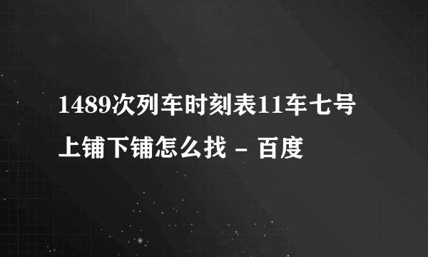 1489次列车时刻表11车七号上铺下铺怎么找 - 百度