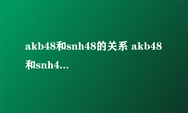 akb48和snh48的关系 akb48和snh48的关系简述